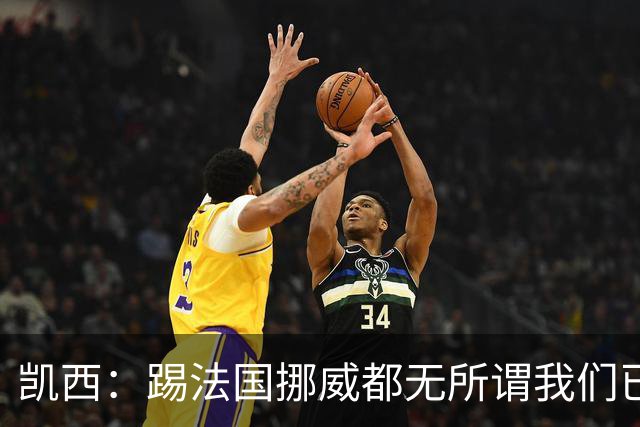 凯西：踢法国挪威都无所谓我们已创造历史 加盟尤文？签我很划算