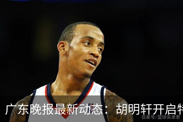广东晚报最新动态：胡明轩开启特训，杜锋合同到期，徐昕回购前景乐观