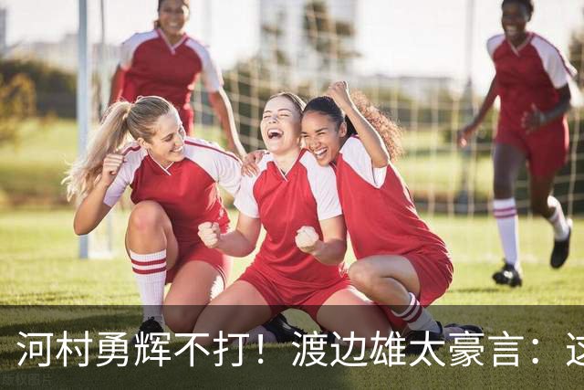 河村勇辉不打！渡边雄太豪言：这支日本队完全可以击败中国男篮